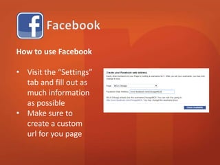 How to use Facebook 
• Visit the “Settings” 
tab and fill out as 
much information 
as possible 
• Make sure to 
create a custom 
url for your page 
 