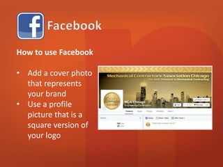 How to use Facebook 
• Add a cover photo 
that represents 
your brand 
• Use a profile 
picture that is a 
square version of 
your logo 
 
