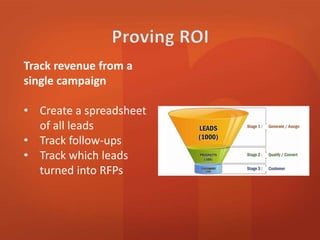 Track revenue from a 
single campaign 
• Create a spreadsheet 
of all leads 
• Track follow-ups 
• Track which leads 
turned into RFPs 
 