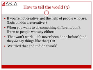 How to tell the world (3)
 If you’re not creative, get the help of people who are.
(Lots of kids are creative.)
 When you want to do something different, don’t
listen to people who say either:
 ‘That won’t work – it’s never been done before’ (and
they do say things like that) OR
 ‘We tried that and it didn’t work’.
 