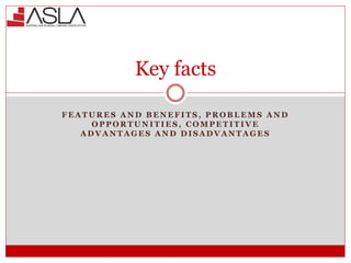 Key facts
F E A T U R E S A N D B E N E F I T S , P R O B L E M S A N D
O P P O R T U N I T I E S , C O M P E T I T I V E
A D V A N T A G E S A N D D I S A D V A N T A G E S
 