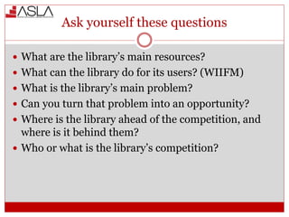 Ask yourself these questions
 What are the library’s main resources?
 What can the library do for its users? (WIIFM)
 What is the library’s main problem?
 Can you turn that problem into an opportunity?
 Where is the library ahead of the competition, and
where is it behind them?
 Who or what is the library’s competition?
 
