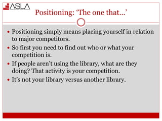 Positioning: ‘The one that…’
 Positioning simply means placing yourself in relation
to major competitors.
 So first you need to find out who or what your
competition is.
 If people aren’t using the library, what are they
doing? That activity is your competition.
 It’s not your library versus another library.
 
