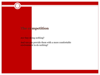 The competition
Are they doing nothing?
And can you provide them with a more comfortable
environment to do nothing?
 