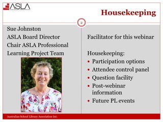 Housekeeping
Australian School Library Association Inc.
Sue Johnston
ASLA Board Director
Chair ASLA Professional
Learning Project Team
Facilitator for this webinar
Housekeeping:
 Participation options
 Attendee control panel
 Question facility
 Post-webinar
information
 Future PL events
2
 