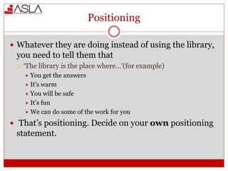 Positioning
 Whatever they are doing instead of using the library,
you need to tell them that
 ‘The library is the place where…’(for example)
 You get the answers
 It’s warm
 You will be safe
 It’s fun
 We can do some of the work for you
 That’s positioning. Decide on your own positioning
statement.
 