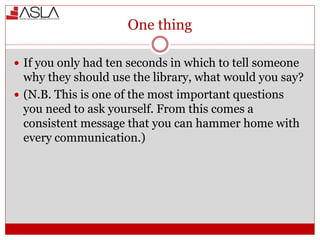 One thing
 If you only had ten seconds in which to tell someone
why they should use the library, what would you say?
 (N.B. This is one of the most important questions
you need to ask yourself. From this comes a
consistent message that you can hammer home with
every communication.)
 