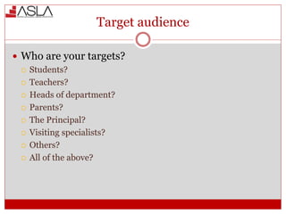 Target audience
 Who are your targets?
 Students?
 Teachers?
 Heads of department?
 Parents?
 The Principal?
 Visiting specialists?
 Others?
 All of the above?
 