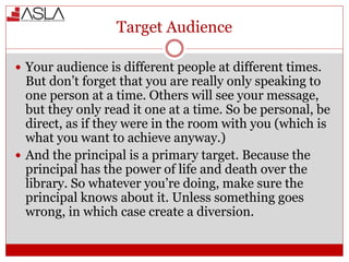 Target Audience
 Your audience is different people at different times.
But don’t forget that you are really only speaking to
one person at a time. Others will see your message,
but they only read it one at a time. So be personal, be
direct, as if they were in the room with you (which is
what you want to achieve anyway.)
 And the principal is a primary target. Because the
principal has the power of life and death over the
library. So whatever you’re doing, make sure the
principal knows about it. Unless something goes
wrong, in which case create a diversion.
 