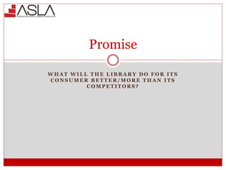Promise
W H A T W I L L T H E L I B R A R Y D O F O R I T S
C O N S U M E R B E T T E R / M O R E T H A N I T S
C O M P E T I T O R S ?
 
