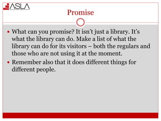 Promise
 What can you promise? It isn’t just a library. It’s
what the library can do. Make a list of what the
library can do for its visitors – both the regulars and
those who are not using it at the moment.
 Remember also that it does different things for
different people.
 