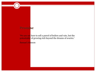 Promise
‘We are not here to sell a parcel of boilers and vats, but the
potentiality of growing rich beyond the dreams of avarice.’
Samuel Johnson
 
