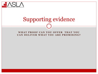 Supporting evidence
W H A T P R O O F C A N Y O U O F F E R T H A T Y O U
C A N D E L I V E R W H A T Y O U A R E P R O M I S I N G ?
 