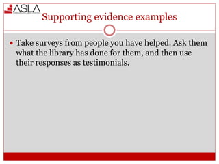 Supporting evidence examples
 Take surveys from people you have helped. Ask them
what the library has done for them, and then use
their responses as testimonials.
 