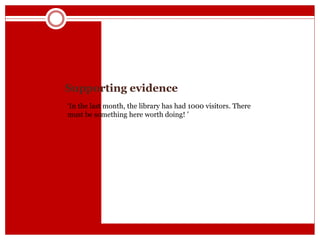 Supporting evidence
‘In the last month, the library has had 1000 visitors. There
must be something here worth doing! ’
 