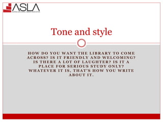 Tone and style
H O W D O Y O U W A N T T H E L I B R A R Y T O C O M E
A C R O S S ? I S I T F R I E N D L Y A N D W E L C O M I N G ?
I S T H E R E A L O T O F L A U G H T E R ? I S I T A
P L A C E F O R S E R I O U S S T U D Y O N L Y ?
W H A T E V E R I T I S , T H A T ’ S H O W Y O U W R I T E
A B O U T I T .
 