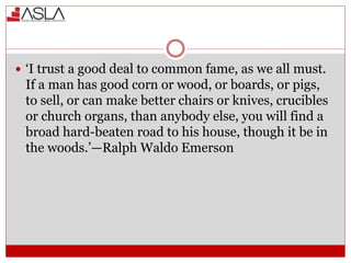  ‘I trust a good deal to common fame, as we all must.
If a man has good corn or wood, or boards, or pigs,
to sell, or can make better chairs or knives, crucibles
or church organs, than anybody else, you will find a
broad hard-beaten road to his house, though it be in
the woods.’—Ralph Waldo Emerson
 
