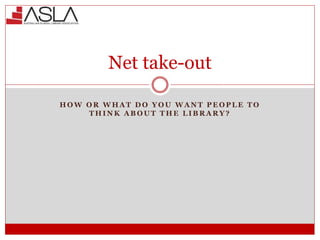 Net take-out
H O W O R W H A T D O Y O U W A N T P E O P L E T O
T H I N K A B O U T T H E L I B R A R Y ?
 