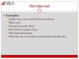Net take-out
 Examples:
 ‘I didn’t know you could do that in a library.’
 ‘That’s cool.’
 ‘Not just for nerds, then.’
 Well, if they’re going, I’ll go.’
 ‘That looks interesting.’
 ‘What they do on Tuesdays at lunchtime looks like fun.’
 