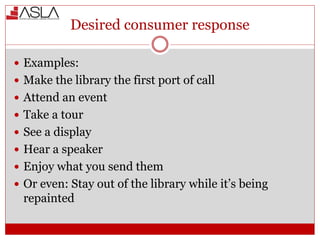 Desired consumer response
 Examples:
 Make the library the first port of call
 Attend an event
 Take a tour
 See a display
 Hear a speaker
 Enjoy what you send them
 Or even: Stay out of the library while it’s being
repainted
 