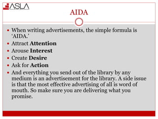 AIDA
 When writing advertisements, the simple formula is
‘AIDA.’
 Attract Attention
 Arouse Interest
 Create Desire
 Ask for Action
 And everything you send out of the library by any
medium is an advertisement for the library. A side issue
is that the most effective advertising of all is word of
mouth. So make sure you are delivering what you
promise.
 