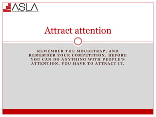 Attract attention
R E M E M B E R T H E M O U S E T R A P , A N D
R E M E M B E R Y O U R C O M P E T I T I O N . B E F O R E
Y O U C A N D O A N Y T H I N G W I T H P E O P L E ’ S
A T T E N T I O N , Y O U H A V E T O A T T R A C T I T .
 