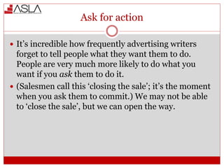 Ask for action
 It’s incredible how frequently advertising writers
forget to tell people what they want them to do.
People are very much more likely to do what you
want if you ask them to do it.
 (Salesmen call this ‘closing the sale’; it’s the moment
when you ask them to commit.) We may not be able
to ‘close the sale’, but we can open the way.
 
