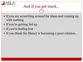 And if you get stuck…
 If you are scratching around for ideas and coming up
with nothing
 If you’re getting fed up
 If you’re feeling lost
 If you think the library is becoming a poor relation…
 