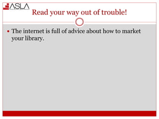 Read your way out of trouble!
 The internet is full of advice about how to market
your library.
 