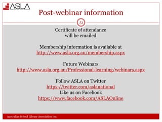 Post-webinar information
Australian School Library Association Inc.
Certificate of attendance
will be emailed
Membership information is available at
http://www.asla.org.au/membership.aspx
Future Webinars
http://www.asla.org.au/Professional-learning/webinars.aspx
Follow ASLA on Twitter
https://twitter.com/aslanational
Like us on Facebook
https://www.facebook.com/ASLAOnline
51
 