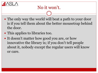 No it won’t.
 The only way the world will beat a path to your door
is if you tell them about the better mousetrap behind
the door.
 This applies to libraries too.
 It doesn’t matter how good you are, or how
innovative the library is; if you don’t tell people
about it, nobody except the regular users will know
or care.
 