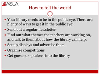 How to tell the world
 Your library needs to be in the public eye. There are
plenty of ways to get it in the public eye:
 Send out a regular newsletter
 Find out what themes the teachers are working on,
and talk to them about how the library can help.
 Set up displays and advertise them.
 Organise competitions
 Get guests or speakers into the library
 