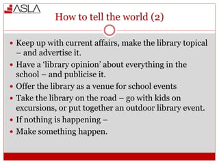 How to tell the world (2)
 Keep up with current affairs, make the library topical
– and advertise it.
 Have a ‘library opinion’ about everything in the
school – and publicise it.
 Offer the library as a venue for school events
 Take the library on the road – go with kids on
excursions, or put together an outdoor library event.
 If nothing is happening –
 Make something happen.
 