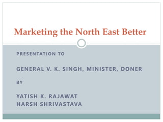 Marketing the North East Better 
PRESENTATION TO 
GENERAL V. K. SINGH, MINISTER, DONER 
BY 
YATISH K. RAJAWAT 
HARSH SHRIVASTAVA 
 