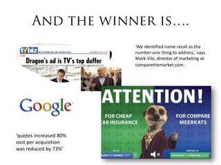 'We identified name recall as the
                        number-one thing to address,' says
                        Mark Vile, director of marketing at
                        comparethemarket.com.




‘quotes increased 80%
cost per acquisition
was reduced by 73%’
 