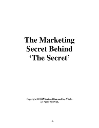 The Marketing 
Secret Behind 
‘The Secret’ 
Copyright © 2007 Nerissa Oden and Joe Vitale. 
All rights reserved. 
- 1 - 
 