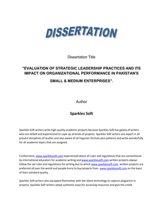 Dissertation Title 
"EVALUATION OF STRATEGIC LEADERSHIP PRACTICES AND ITS 
IMPACT ON ORGANIZATIONAL PERFORMANCE IN PAKISTAN'S 
SMALL & MEDIUM ENTERPRISES". 
Author 
Sparkles Soft 
Sparkles Soft writers write high-quality academic projects because Sparkles Soft has galaxy of writers 
who are skilled and experienced to cope up all kinds of projects. Sparkles Soft writers are expert in all 
present disciplines of studies and also aware of all linguistic formats plus patterns and write wonderfully 
for all academic topics that are assigned. 
Furthermore, www.sparklessoft.com experienced about all rules and regulations that are conventional 
by international educators for academic writing and www.sparklessoft.com written projects always 
follow the set rules and regulations for writing due to which www.sparklessoft.com written projects are 
preferred all over the world and people hurry to buy projects from www.sparklessoft.com on the basis 
of their standard quality. 
Sparkles Soft writers also equipped themselves with the latest technology to capture plagiarism in 
projects. Sparkles Soft writers adopt authentic ways for accessing resources and give the credit 
 