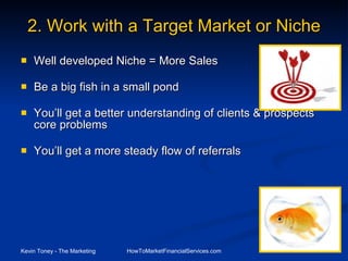 2.   Work with a Target Market or Niche Well developed Niche = More Sales Be a big fish in a small pond You’ll get a better understanding of clients & prospects core problems  You’ll get a more steady flow of referrals 