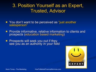 3. Position Yourself as an Expert, Trusted, Advisor You don’t want to be perceived as  “just another  salesperson”   Provide informative, relative information to clients and prospects ( education based marketing ) Prospects will seek you out if they  see you as an authority in your field 