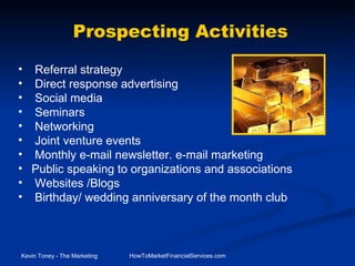 Referral strategy Direct response advertising   Social media Seminars Networking Joint venture events Monthly e-mail newsletter. e-mail marketing Public speaking to organizations and associations Websites /Blogs Birthday/ wedding anniversary of the month club Prospecting Activities 