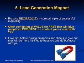 Practice  RECIPROCITY  – core principle of successful marketing Offer something of VALUE for FREE that will give people an INCENTIVE  to contact you or meet with you Give first before asking prospects and clients to give and they will be more inclined to trust you and do business with you   5. Lead Generation Magnet 