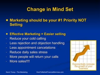 Change in Mind Set Marketing should be your #1 Priority NOT Selling Effective Marketing = Easier selling Reduce your cold calling Less rejection and objection handling Less appointment cancelations Reduce daily sales stress More people will return your calls   More sales!!!! 