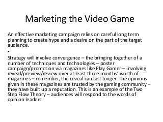 Marketing the Video Game
An effective marketing campaign relies on careful long term
planning to create hype and a desire on the part of the target
audience.
•
Strategy will involve convergence – the bringing together of a
number of techniques and technologies – poster
campaign/promotion via magazines like Play Gamer – involving
reveal/preview/review over at least three months’ worth of
magazines – remember, the reveal can last longer. The opinions
given in these magazines are trusted by the gaming community –
they have built up a reputation. This is an example of the Two
Step Flow Theory – audiences will respond to the words of
opinion leaders.
 