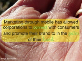 Marketing through mobile has allowed
  corporations to connect with consumers
  and promote their brand to in the palm
               of their hand.	




Image by Stegron!
 
