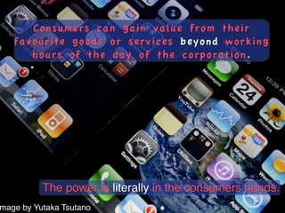 Consumers can gain value from their
   favourite goods or services beyond working
      hours of the day of the corporation.




          The power is literally in the consumers hands.!
mage by Yutaka Tsutano!
 