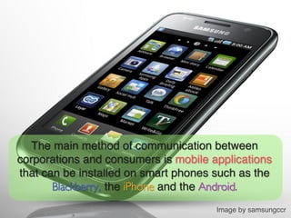 The main method of communication between
corporations and consumers is mobile applications
that can be installed on smart phones such as the
       Blackberry, the iPhone and the Android.	

                                      Image by samsungccr!
 