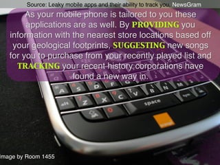Source: Leaky mobile apps and their ability to track you, NewsGram!
        As your mobile phone is tailored to you these
        applications are as well. By providing you
   information with the nearest store locations based off
    your geological footprints, suggesting new songs
   for you to purchase from your recently played list and
     tracking your recent history corporations have
                     found a new way in.!




Image by Room 1455!
 