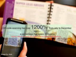 QR-code scanning has rose            1200% from July to December
                                      2010 –  
                         a percentage that keeps increasing!
              Source: Who Is Scanning QR Codes? A Quick Update, MarketingProfs!




Image by Jixar.!
 