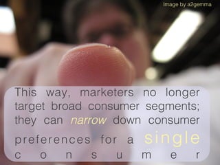 Image by a2gemma




This way, marketers no longer
target broad consumer segments;
they can narrow down consumer
preferences for a s i n g l e
c   o   n  s   u  m    e     r
 
