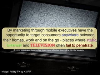 By marketing through mobile executives have the
   opportunity to target consumers anywhere between
 their homes, work and on the go - places where radio,
   internet and television often fail to penetrate.	

         Source: Mobile ads three-to-ﬁve times more effective than online, Mobile Marketer!




Image: Fuzzy TV by KMRP!
 